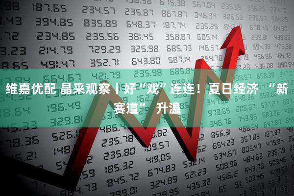 维嘉优配 晶采观察丨好“戏”连连！夏日经济  “新赛道”  升温