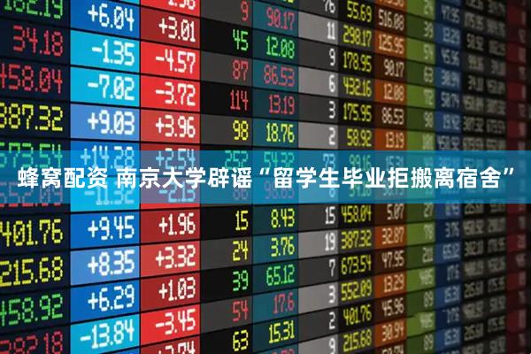 蜂窝配资 南京大学辟谣“留学生毕业拒搬离宿舍”