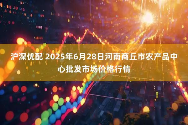 沪深优配 2025年6月28日河南商丘市农产品中心批发市场价格行情