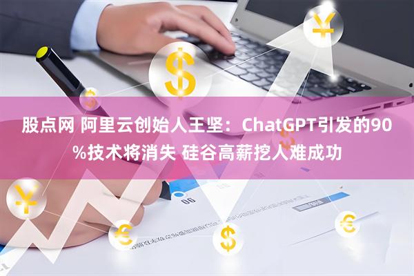 股点网 阿里云创始人王坚：ChatGPT引发的90%技术将消失 硅谷高薪挖人难成功
