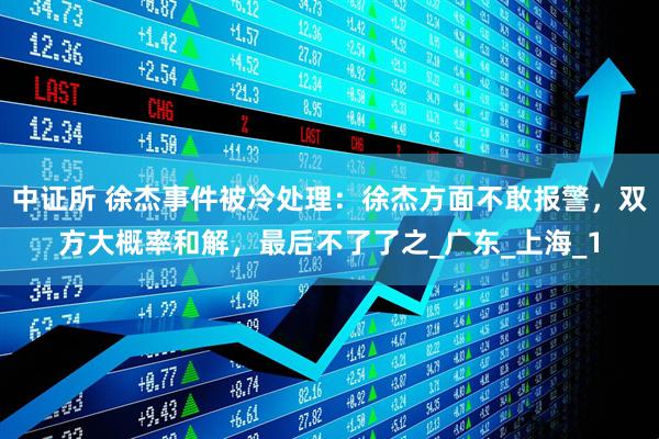 中证所 徐杰事件被冷处理：徐杰方面不敢报警，双方大概率和解，最后不了了之_广东_上海_1
