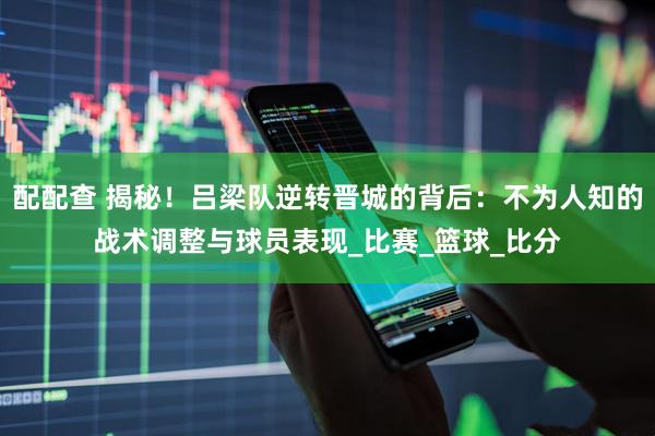 配配查 揭秘！吕梁队逆转晋城的背后：不为人知的战术调整与球员表现_比赛_篮球_比分