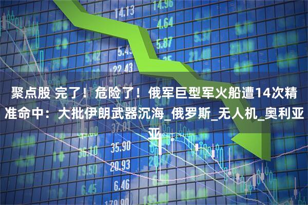 聚点股 完了！危险了！俄军巨型军火船遭14次精准命中：大批伊朗武器沉海_俄罗斯_无人机_奥利亚