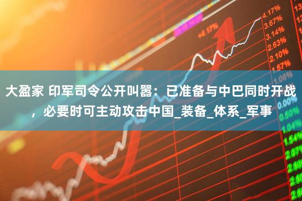 大盈家 印军司令公开叫嚣：已准备与中巴同时开战，必要时可主动攻击中国_装备_体系_军事