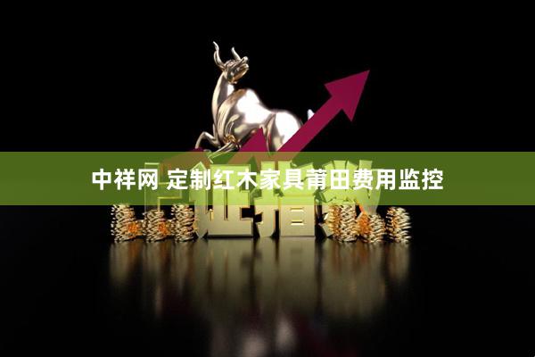 中祥网 定制红木家具莆田费用监控