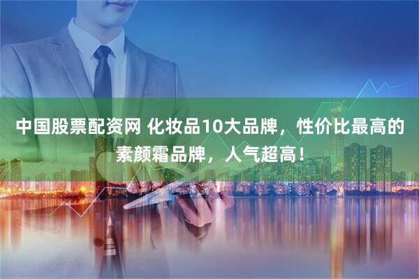 中国股票配资网 化妆品10大品牌，性价比最高的素颜霜品牌，人气超高！