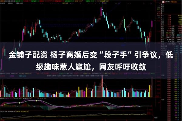 金铺子配资 杨子离婚后变“段子手”引争议，低级趣味惹人尴尬，网友呼吁收敛