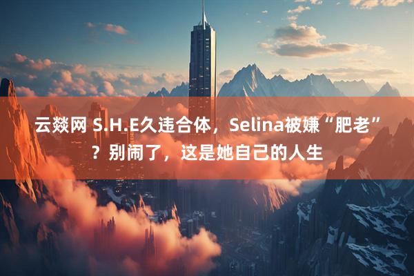 云燚网 S.H.E久违合体，Selina被嫌“肥老”？别闹了，这是她自己的人生